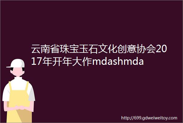 云南省珠宝玉石文化创意协会2017年开年大作mdashmdash易货